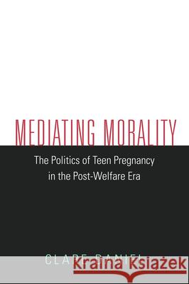 Mediating Morality: The Politics of Teen Pregnancy in the Post-Welfare Era Clare Daniel 9781625342669 University of Massachusetts Press