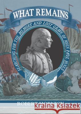 What Remains: Searching for the Memory and Lost Grave of John Paul Jones Robert Hornick 9781625342706