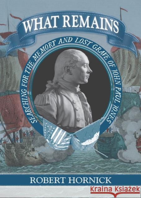 What Remains: Searching for the Memory and Lost Grave of John Paul Jones Robert Hornick 9781625342713