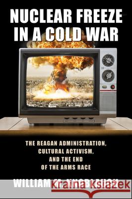 Nuclear Freeze in a Cold War: The Reagan Administration, Cultural Activism, and the End of the Arms Race William M. Knoblauch 9781625342744 University of Massachusetts Press