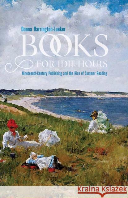 Books for Idle Hours: Nineteenth-Century Publishing and the Rise of Summer Reading Donna Harrington-Lueker 9781625343833