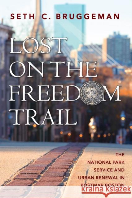 Lost on the Freedom Trail: The National Park Service and Urban Renewal in Postwar Boston Seth C. Bruggeman 9781625346223 University of Massachusetts Press