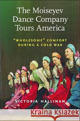 The Moiseyev Dance Company Tours America: Wholesome Comfort During a Cold War Victoria Hallinan 9781625347527