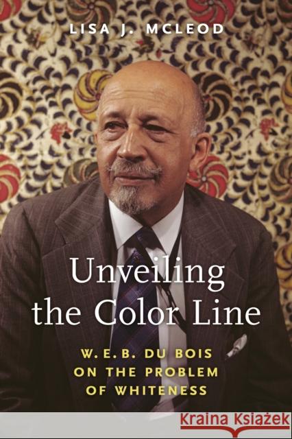 Unveiling the Color Line: W. E. B. Du Bois on the Problem of Whiteness Lisa J. McLeod 9781625347930 University of Massachusetts Press