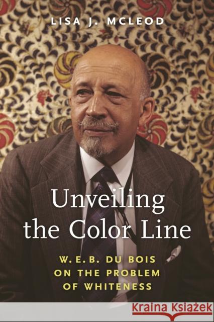 Unveiling the Color Line: W. E. B. Du Bois on the Problem of Whiteness Lisa J. McLeod 9781625347947 University of Massachusetts Press