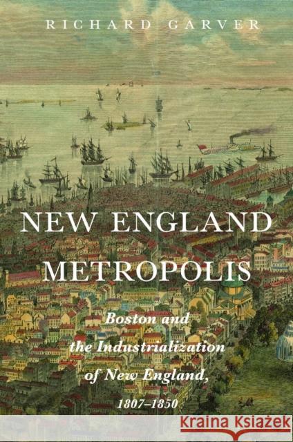 New England Metropolis: Boston and the Industrialization of New England, 1807-1850 Richard Garver 9781625348920 University of Massachusetts Press