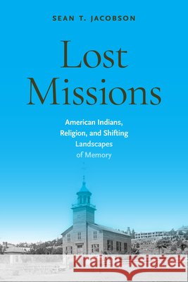 Lost Missions: American Indians, Religion, and Shifting Landscapes of Memory Sean T. Jacobson 9781625349729 University of Massachusetts Press