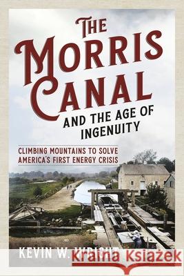 The Morris Canal and the Age of Ingenuity: Climbing Mountains to Solve America's First Energy Crisis Kevin W. Wright 9781625451644 America Through Time