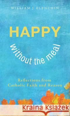 Happy Without the Meal: Reflections from Catholic Faith and Reason William J. Elenchin 9781625641649 Wipf & Stock Publishers