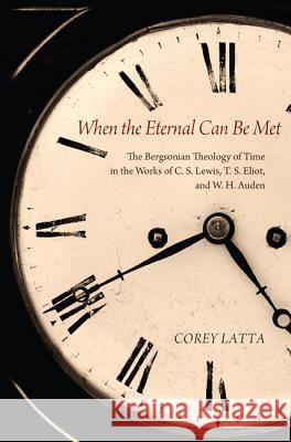 When the Eternal Can Be Met: The Bergsonian Theology of Time in the Works of C. S. Lewis, T. S. Eliot, and W. H. Auden Corey Latta 9781625644213