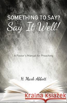 Something to Say? Say It Well!: A Pastor's Manual for Preaching H. Mark Abbott 9781625647344