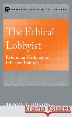 The Ethical Lobbyist: Reforming Washington's Influence Industry Thomas T. Holyoke 9781626163805 Georgetown University Press