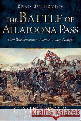 The Battle of Allatoona Pass: Civil War Skirmish in Bartow County, Georgia Brad Butkovich 9781626194618