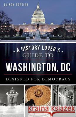 A History Lover's Guide to Washington, D.C.: Designed for Democracy Alison B. Fortier 9781626195295