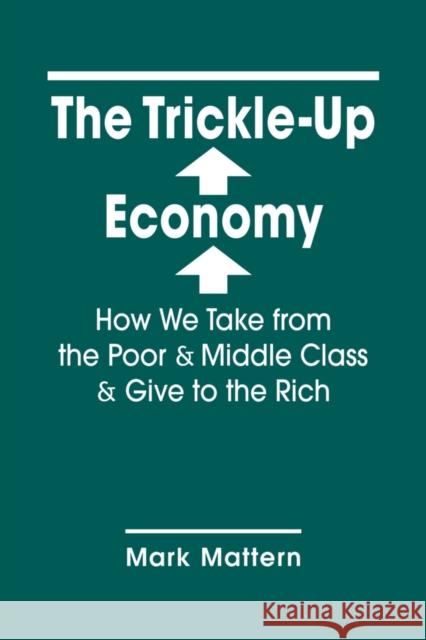 The Trickle-Up Economy: How We Take from the Poor and Middle Class and Give to the Rich Mark Mattern 9781626379688