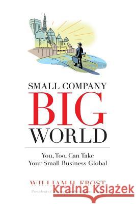 Small Company. Big World.: You, Too, Can Take Your Small Business Global William H. Frost 9781626523777 Mill City Press, Inc.