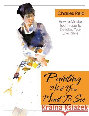 Painting What (You Want) to See: Forty-Six Lessons, Assignments, and Painting Critiques on Watercolor and Oil Reid, Charles 9781626543782 Echo Point Books & Media