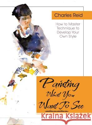 Painting What (You Want) to See: Forty-Six Lessons, Assignments, and Painting Critiques on Watercolor and Oil Reid, Charles 9781626543799 Echo Point Books & Media