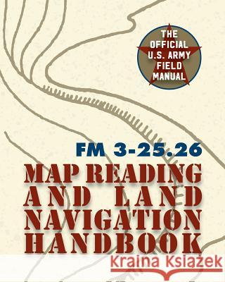 Army Field Manual FM 3-25.26 (U.S. Army Map Reading and Land Navigation Handbook) The United States Army 9781626544529 Silver Rock Publishing