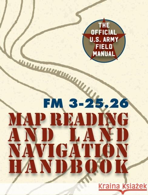 Army Field Manual FM 3-25.26 (U.S. Army Map Reading and Land Navigation Handbook) The United States Army 9781626544536 Silver Rock Publishing