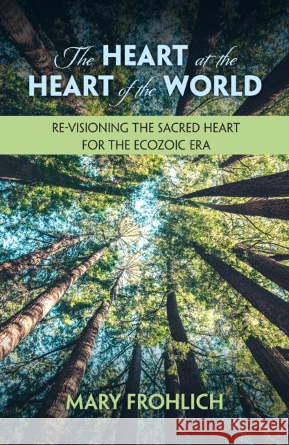 The Heart at the Heart of the World: Re-Visioning the Sacred Heart for the Ecozoic Era Mary Frohlich 9781626985629