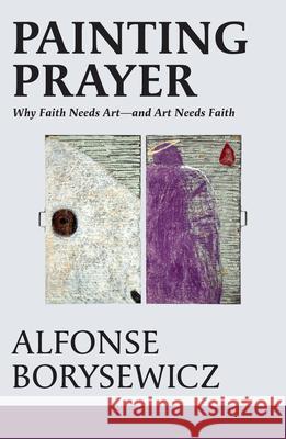 Painting Prayer: Why Faith Needs Art - And Art Needs Faith Alfonse Borysewicz 9781626986480