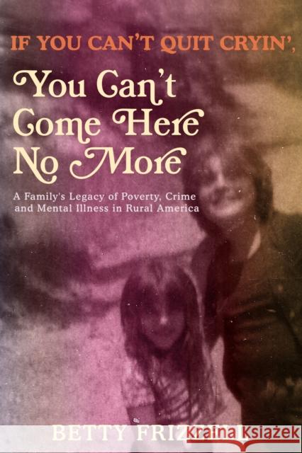 If You Can't Quit Cryin', You Can't Come Here No More: A Family's Legacy of Poverty, Crime and Mental Illness in Rural America Frizzell, Betty 9781627311014