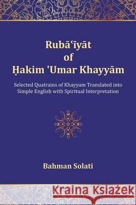 Ruba'iyat of Hakim 'Umar Khayyam: Selected Quatrains of Khayyam Translated into Simple English with Spiritual Interpretation Solati, Bahman 9781627340335 Universal Publishers