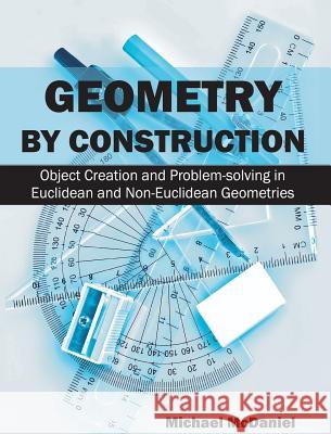 Geometry by Construction: Object Creation and Problem-Solving in Euclidean and Non-Euclidean Geometries Michael McDaniel 9781627341295 Universal Publishers