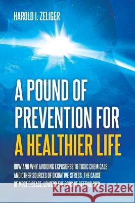 A Pound of Prevention for a Healthier Life: How and Why Avoiding Exposures to Toxic Chemicals and Other Sources of Oxidative Stress, the Cause of Most Disease, Lowers the Odds of Getting Sick Harold I Zeliger 9781627342643 Universal Publishers