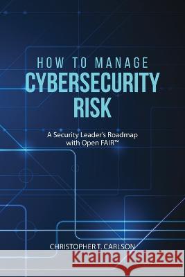 How to Manage Cybersecurity Risk: A Security Leader's Roadmap with Open FAIR Christopher T. Carlson 9781627342766 Universal Publishers