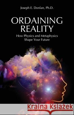 Ordaining Reality: How Physics and Metaphysics Shape Your Future Joseph E. Donlan 9781627343336 Universal Publishers