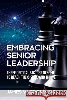 Embracing Senior Leadership: Three Critical Factors Needed to Reach the C-Suite and Thrive James W Browning 9781627343794