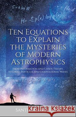 Ten Equations to Explain the Mysteries of Modern Astrophysics: From Information and Chaos Theory to Ghost Particles and Gravitational Waves Santhosh Mathew 9781627347204 Brown Walker Press (FL)