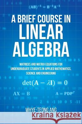 A Brief Course in Linear Algebra: Matrices and Matrix Equations for Undergraduate Students in Applied Mathematics, Science and Engineering Whye-Teong Ang 9781627347242 Brown Walker Press (FL)