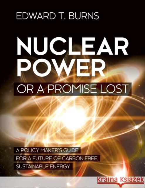Nuclear Power or a Promise Lost: A Policy Maker's Guide for a Future of Carbon Free, Sustainable Energy Edward T Burns 9781627347440 Brown Walker Press (FL)
