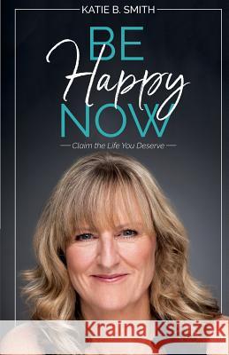 Be Happy Now: Claim the Life You Deserve Katie B. Smith 9781627471213