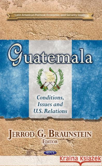 Guatemala: Conditions, Issues & U.S. Relations Jerrod G Braunstein 9781628086539