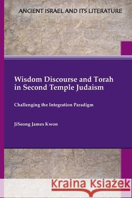 Wisdom Discourse and Torah in Second Temple Judaism: Challenging the Integration Paradigm Jiseong James Kwon 9781628377781 SBL Press
