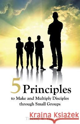 Five Principles to Make and Multiply Disciples Through Small Groups Timothy W Yates 9781628398458