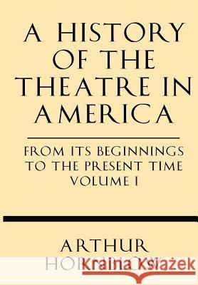 A History of the Theatre in America from Its Beginnings to the Present Time Volume I Arthur Hornblow 9781628452334