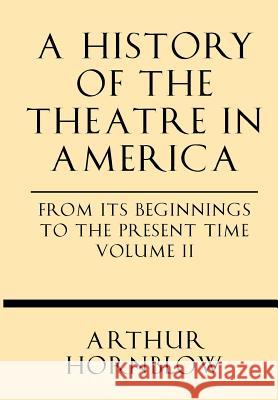 A History of the Theatre in America from Its Beginnings to the Present Time Volume II Arthur Hornblow 9781628452594