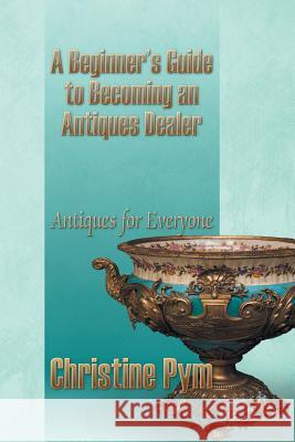 A Beginner's Guide to Becoming an Antiques Dealer: Antiques for Everyone Pym, Christine 9781628575163 Strategic Book Publishing