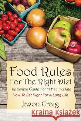 Food Rules for the Right Diet: The Simple Guide for a Healthy Life: How to Eat Right for a Long Life Jason Craig 9781628842128