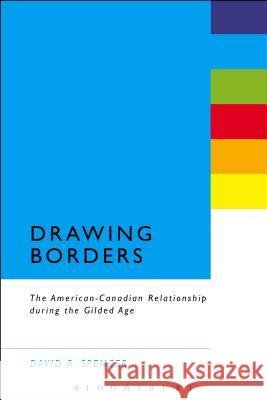 Drawing Borders: The American-Canadian Relationship During the Gilded Age David R. Spencer 9781628922370 Bloomsbury Academic
