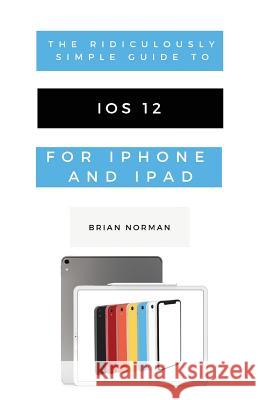 The Ridiculously Simple Guide to iOS 12: A Beginners Guide to the Latest Generation of iPhone and iPad Norman, Brian 9781629177205 SL Editions