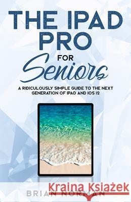 The iPad Pro for Seniors: A Ridiculously Simple Guide To the Next Generation of iPad and iOS 12 Norman, Brian 9781629177243 SL Editions