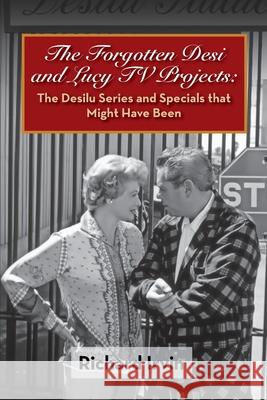 The Forgotten Desi and Lucy TV Projects: The Desilu Series and Specials that Might Have Been Richard Irvin 9781629335452