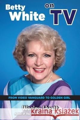 Betty White on TV: From Video Vanguard to Golden Girl Wesley Hyatt 9781629336572 BearManor Media