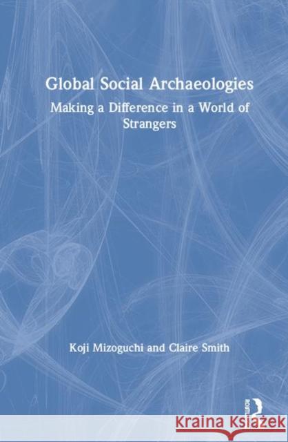 Global Social Archaeologies: Making a Difference in a World of Strangers Koji Mizoguchi Claire E. Smith 9781629583068 Left Coast Press
